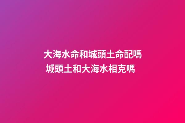 大海水命和城頭土命配嗎 城頭土和大海水相克嗎